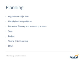 Planning
• Organisation objectives
• Identify business problems
• Document Planning and business processes
• Team
• Budget
• Timing (1 to 3 months)
• Effort
CRM Strategy & Implementation
 