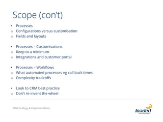 • Processes
o Configurations versus customisation
o Fields and layouts
• Processes – Customisations
o Keep to a minimum
o Integrations and customer portal
• Processes – Workflows
o What automated processes eg call back times
o Complexity tradeoffs
• Look to CRM best practice
o Don’t re-invent the wheel
Scope (con’t)
CRM Strategy & Implementation
 