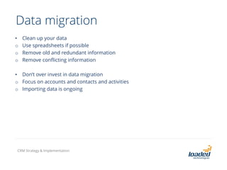 Data migration
• Clean up your data
o Use spreadsheets if possible
o Remove old and redundant information
o Remove conflicting information
• Don’t over invest in data migration
o Focus on accounts and contacts and activities
o Importing data is ongoing
CRM Strategy & Implementation
 