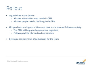 Rollout
• Log activities in the system
o All sales information must reside in CRM
o All sales people need to be living in the CRM
• All open leads and opportunities must have some planned follow-up activity
o The CRM will help you become more organised
o Follow up will be planned and not random
• Develop a consistent set of dashboards for the team
CRM Strategy & Implementation
 