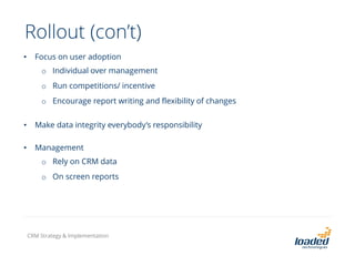 Rollout (con’t)
• Focus on user adoption
o Individual over management
o Run competitions/ incentive
o Encourage report writing and flexibility of changes
• Make data integrity everybody’s responsibility
• Management
o Rely on CRM data
o On screen reports
CRM Strategy & Implementation
 