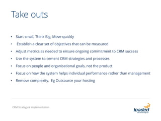Take outs
• Start small, Think Big, Move quickly
• Establish a clear set of objectives that can be measured
• Adjust metrics as needed to ensure ongoing commitment to CRM success
• Use the system to cement CRM strategies and processes
• Focus on people and organisational goals, not the product
• Focus on how the system helps individual performance rather than management
• Remove complexity. Eg Outsource your hosting
CRM Strategy & Implementation
 