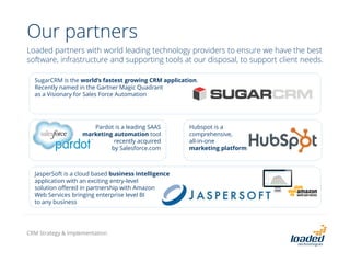 Our partners
Loaded partners with world leading technology providers to ensure we have the best
software, infrastructure and supporting tools at our disposal, to support client needs.
SugarCRM is the world’s fastest growing CRM application.
Recently named in the Gartner Magic Quadrant
as a Visionary for Sales Force Automation
Pardot is a leading SAAS
marketing automation tool
recently acquired
by Salesforce.com
Hubspot is a
comprehensive,
all-in-one
marketing platform
JasperSoft is a cloud based business intelligence
application with an exciting entry-level
solution offered in partnership with Amazon
Web Services bringing enterprise level BI
to any business
CRM Strategy & Implementation
 