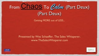 CRM Success:
From   Chaos To Calm (Part Deux)
                        (Part Deux)
                Getting MORE out of LESS...




   Presented by Wes Schaeffer, The Sales Whisperer                                               ®


            www.TheSalesWhisperer.com


            Let’s Connect on Facebook - TheSalesWhisperer - & Twitter - SalesWhisperer
                            © The Sales Whisperer® - 2012 TheSalesWhisperer.com - 714.369.8004
 