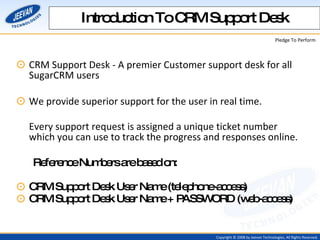 CRM Support Desk - A premier Customer support desk for all SugarCRM users  We provide superior support for the user in real time.   Every support request is assigned a unique ticket number which you can use to track the progress and responses online. Reference Numbers are based on: CRM Support Desk User Name (telephone-access) CRM Support Desk User Name + PASSWORD (web-access) Introduction To CRM Support Desk 