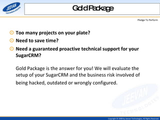 Too many projects on your plate?  Need to save time?  Need a guaranteed proactive technical support for your SugarCRM? Gold Package is the answer for you! We will evaluate the setup of your SugarCRM and the business risk involved of being hacked, outdated or wrongly configured.   Gold Package 