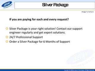 If you are paying for each and every request?  Silver Package is your right solution! Contact our support engineer regularly and get expert solutions. 24/7 Professional Support  Order a Silver Package for 6 Months of Support   Silver Package 