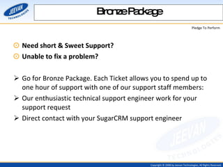 Need short & Sweet Support? Unable to fix a problem? Go for Bronze Package. Each Ticket allows you to spend up to one hour of support with one of our support staff members:  Our enthusiastic technical support engineer work for your support request  Direct contact with your SugarCRM support engineer  Bronze Package 