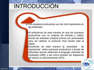 INTRODUCCIÓN
 Los procesos productivos son de vital importancia en
las empresas .
 Al enfocarnos de esta manera en que los procesos
productivos son un sistema de entrada y salida,
donde las entradas (materia prima) son procesadas
para así obtener el producto final siendo este la
salida.
 Existiendo de esta manera la necesidad de
representar estos procesos productivos a través de
diferentes formas utilizando el lenguaje unificado de
modelado (UML) y así como también los diagramas
de tubería e instrumentación (DTI).
 