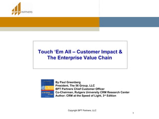Touch ‘Em All – Customer Impact & The Enterprise Value Chain   By Paul Greenberg President, The 56 Group, LLC BPT Partners Chief Customer Officer Co-Chairman, Rutgers University CRM Research Center Author: CRM at the Speed of Light, 3 rd  Edition 