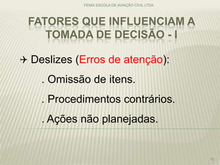 FATORES QUE INFLUENCIAM A
TOMADA DE DECISÃO - I
FENIX ESCOLA DE AVIAÇÃO CIVIL LTDA
10
 Deslizes (Erros de atenção):
. Omissão de itens.
. Procedimentos contrários.
. Ações não planejadas.
 