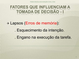 FATORES QUE INFLUENCIAM A
TOMADA DE DECISÃO - I
FENIX ESCOLA DE AVIAÇÃO CIVIL LTDA
11
 Lapsos (Erros de memória):
. Esquecimento da intenção.
. Engano na execução da tarefa.
 