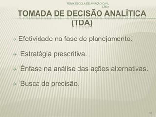 TOMADA DE DECISÃO ANALÍTICA
(TDA)
 Efetividade na fase de planejamento.
 Estratégia prescritiva.
 Ênfase na análise das ações alternativas.
 Busca de precisão.
FENIX ESCOLA DE AVIAÇÃO CIVIL
LTDA
16
 