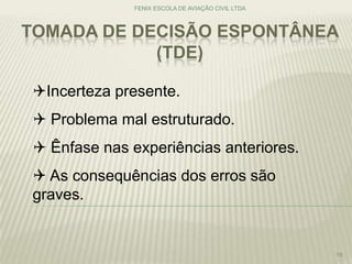 TOMADA DE DECISÃO ESPONTÂNEA
(TDE)
FENIX ESCOLA DE AVIAÇÃO CIVIL LTDA
19
Incerteza presente.
 Problema mal estruturado.
 Ênfase nas experiências anteriores.
 As consequências dos erros são
graves.
 