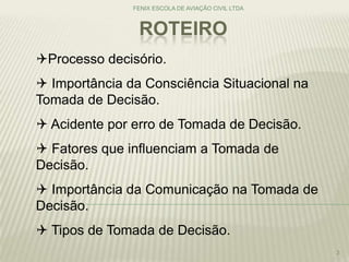 ROTEIRO
FENIX ESCOLA DE AVIAÇÃO CIVIL LTDA
3
Processo decisório.
 Importância da Consciência Situacional na
Tomada de Decisão.
 Acidente por erro de Tomada de Decisão.
 Fatores que influenciam a Tomada de
Decisão.
 Importância da Comunicação na Tomada de
Decisão.
 Tipos de Tomada de Decisão.
 
