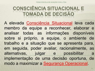 CONSCIÊNCIA SITUACIONAL E
TOMADA DE DECISÃO
FENIX ESCOLA DE AVIAÇÃO CIVIL LTDA
9
A elevada Consciência Situacional leva cada
membro da equipe a reconhecer, elaborar e
analisar todas as informações disponíveis
sobre si próprio, a equipe, o ambiente de
trabalho e a situação que se apresenta para,
em seguida, poder avaliar, racionalmente, as
alternativas, julgar e possibilitar a
implementação de uma decisão oportuna, de
modo a maximizar a Segurança Operacional.
 