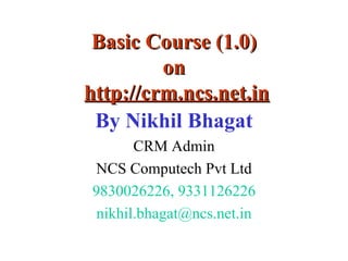 Basic Course (1.0) on   http://crm.ncs.net.in By Nikhil Bhagat CRM Admin NCS Computech Pvt Ltd 9830026226, 9331126226 [email_address] 