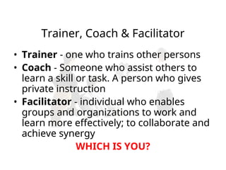 Trainer, Coach & Facilitator
• Trainer - one who trains other persons
• Coach - Someone who assist others to
learn a skill or task. A person who gives
private instruction
• Facilitator - individual who enables
groups and organizations to work and
learn more effectively; to collaborate and
achieve synergy
WHICH IS YOU?
 