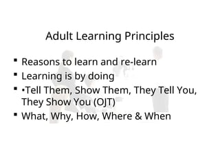 Adult Learning Principles
 Reasons to learn and re-learn
 Learning is by doing
 •Tell Them, Show Them, They Tell You,
They Show You (OJT)
 What, Why, How, Where & When
 