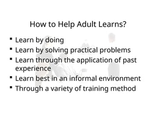 How to Help Adult Learns?
 Learn by doing
 Learn by solving practical problems
 Learn through the application of past
experience
 Learn best in an informal environment
 Through a variety of training method
 