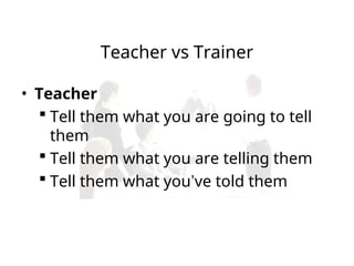Teacher vs Trainer
• Teacher
 Tell them what you are going to tell
them
 Tell them what you are telling them
 Tell them what you’ve told them
 