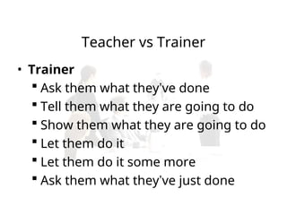 Teacher vs Trainer
• Trainer
 Ask them what they’ve done
 Tell them what they are going to do
 Show them what they are going to do
 Let them do it
 Let them do it some more
 Ask them what they’ve just done
 