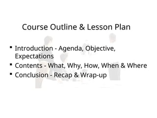 Course Outline & Lesson Plan
 Introduction - Agenda, Objective,
Expectations
 Contents - What, Why, How, When & Where
 Conclusion - Recap & Wrap-up
 