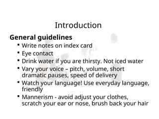 Introduction
General guidelines
 Write notes on index card
 Eye contact
 Drink water if you are thirsty. Not iced water
 Vary your voice – pitch, volume, short
dramatic pauses, speed of delivery
 Watch your language! Use everyday language,
friendly
 Mannerism - avoid adjust your clothes,
scratch your ear or nose, brush back your hair
 