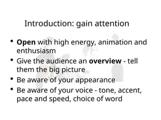 Introduction: gain attention
 Open with high energy, animation and
enthusiasm
 Give the audience an overview - tell
them the big picture
 Be aware of your appearance
 Be aware of your voice - tone, accent,
pace and speed, choice of word
 