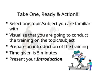 Take One, Ready & Action!!!
 Select one topic/subject you are familiar
with
 Visualize that you are going to conduct
the training on the topic/subject
 Prepare an introduction of the training
 Time given is 5 minutes
 Present your Introduction
 