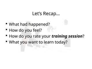 Let’s Recap…
 What had happened?
 How do you feel?
 How do you rate your training session?
 What you want to learn today?
 
