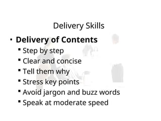 • Delivery of Contents
 Step by step
 Clear and concise
 Tell them why
 Stress key points
 Avoid jargon and buzz words
 Speak at moderate speed
Delivery Skills
 