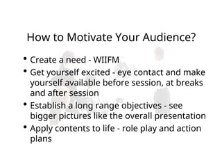  Create a need - WIIFM
 Get yourself excited - eye contact and make
yourself available before session, at breaks
and after session
 Establish a long range objectives - see
bigger pictures like the overall presentation
 Apply contents to life - role play and action
plans
How to Motivate Your Audience?
 