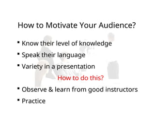  Know their level of knowledge
 Speak their language
 Variety in a presentation
How to do this?
 Observe & learn from good instructors
 Practice
How to Motivate Your Audience?
 