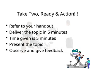 Take Two, Ready & Action!!!
 Refer to your handout
 Deliver the topic in 5 minutes
 Time given is 5 minutes
 Present the topic
 Observe and give feedback
 