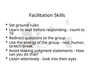 Facilitation Skills
 Set ground rules
 Learn to wait before responding - count to
10
 Redirect questions to the group
 Use the energy of the group - rest, humor,
stretch break
 Avoid making judgment statements - How
can you do that?
 Listen attentively - look into their eyes
 