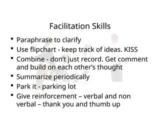  Paraphrase to clarify
 Use flipchart - keep track of ideas. KISS
 Combine - don’t just record. Get comment
and build on each other’s thought
 Summarize periodically
 Park it - parking lot
 Give reinforcement – verbal and non
verbal – thank you and thumb up
Facilitation Skills
 