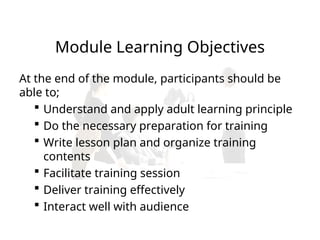 Module Learning Objectives
At the end of the module, participants should be
able to;
 Understand and apply adult learning principle
 Do the necessary preparation for training
 Write lesson plan and organize training
contents
 Facilitate training session
 Deliver training effectively
 Interact well with audience
 