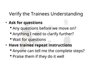 Verify the Trainees Understanding
• Ask for questions
 Any questions before we move on?
 Anything I need to clarify further?
 Wait for questions
• Have trainee repeat instructions
 Anyone can tell me the complete steps?
 Praise them if they do it well
 