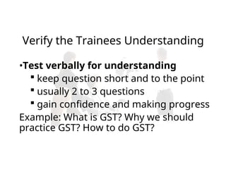 •Test verbally for understanding
 keep question short and to the point
 usually 2 to 3 questions
 gain confidence and making progress
Example: What is GST? Why we should
practice GST? How to do GST?
Verify the Trainees Understanding
 