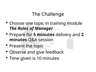 The Challenge
 Choose one topic in training module
The Roles of Manager
 Prepare for 5 minutes delivery and 2
minutes Q&A session
 Present the topic
 Observe and give feedback
 Time given is 10 minutes
 
