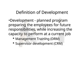 Definition of Development
•Development - planned program
preparing the employees for future
responsibilities, while increasing the
capacity to perform at a current job
 Management Training (DRM)
 Supervisor development (CRM)
 