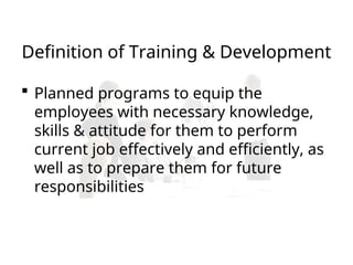 Definition of Training & Development
 Planned programs to equip the
employees with necessary knowledge,
skills & attitude for them to perform
current job effectively and efficiently, as
well as to prepare them for future
responsibilities
 