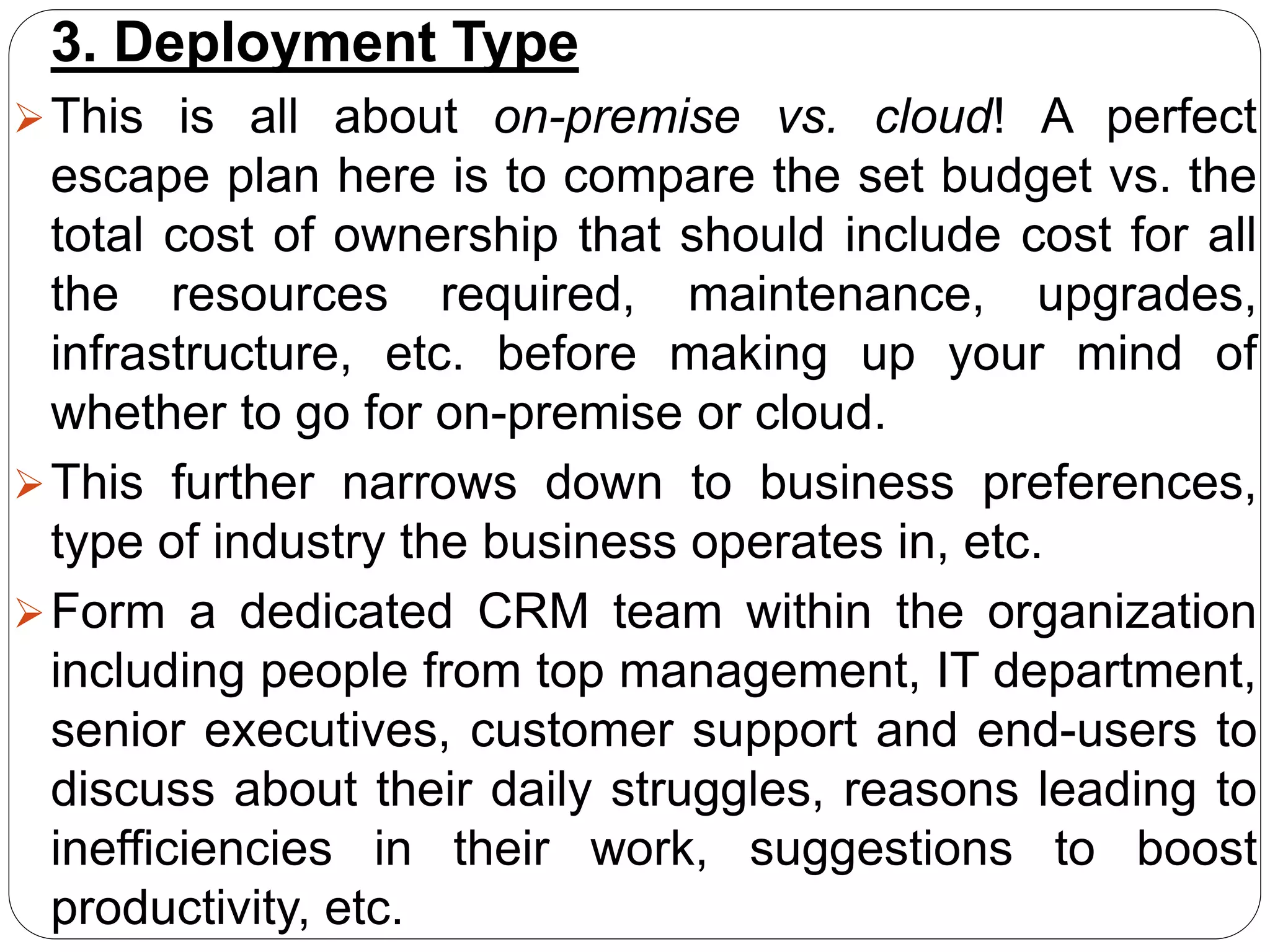 3. Deployment Type
This is all about on-premise vs. cloud! A perfect
escape plan here is to compare the set budget vs. the
total cost of ownership that should include cost for all
the resources required, maintenance, upgrades,
infrastructure, etc. before making up your mind of
whether to go for on-premise or cloud.
This further narrows down to business preferences,
type of industry the business operates in, etc.
Form a dedicated CRM team within the organization
including people from top management, IT department,
senior executives, customer support and end-users to
discuss about their daily struggles, reasons leading to
inefficiencies in their work, suggestions to boost
productivity, etc.
 