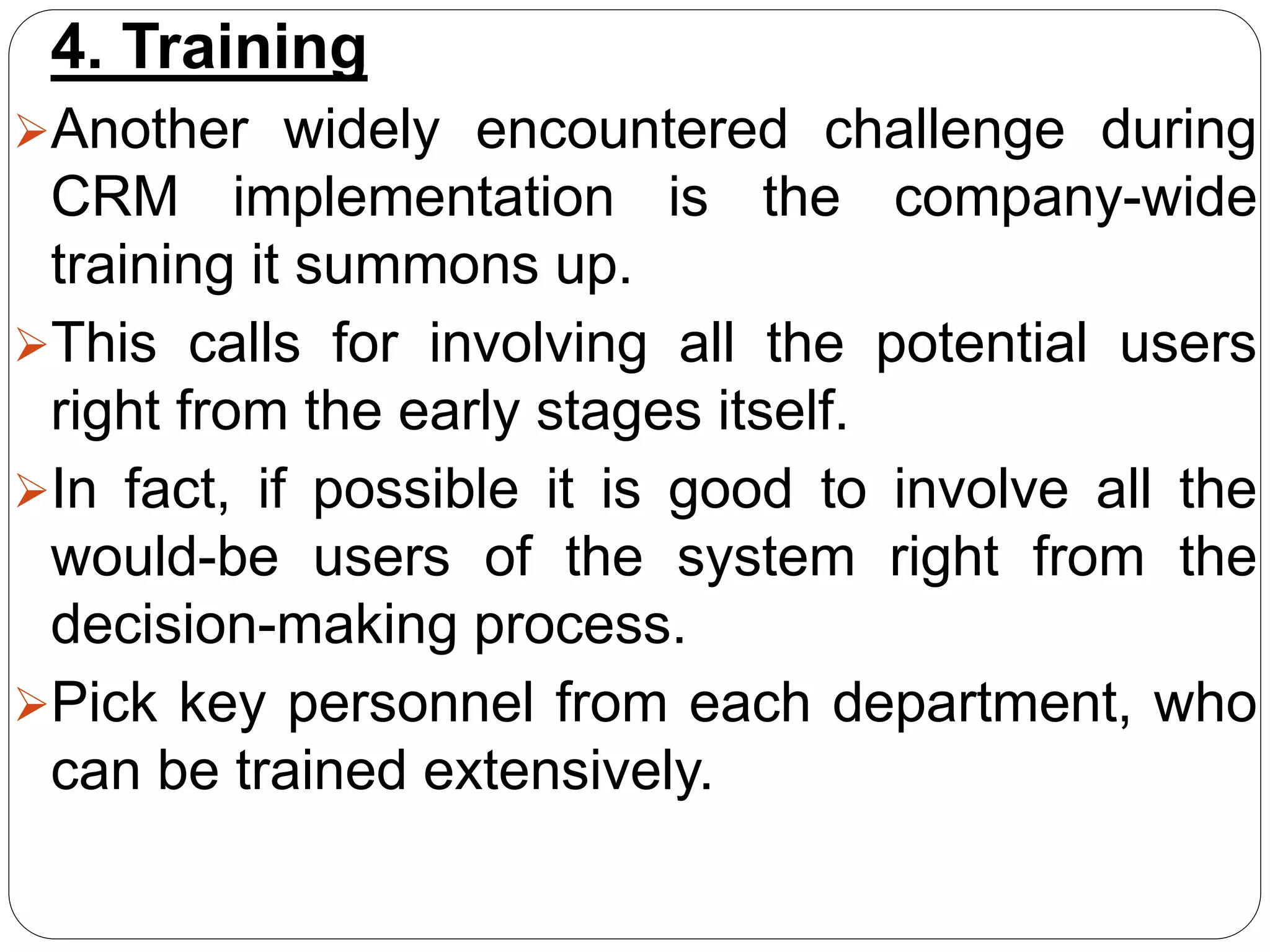 4. Training
Another widely encountered challenge during
CRM implementation is the company-wide
training it summons up.
This calls for involving all the potential users
right from the early stages itself.
In fact, if possible it is good to involve all the
would-be users of the system right from the
decision-making process.
Pick key personnel from each department, who
can be trained extensively.
 