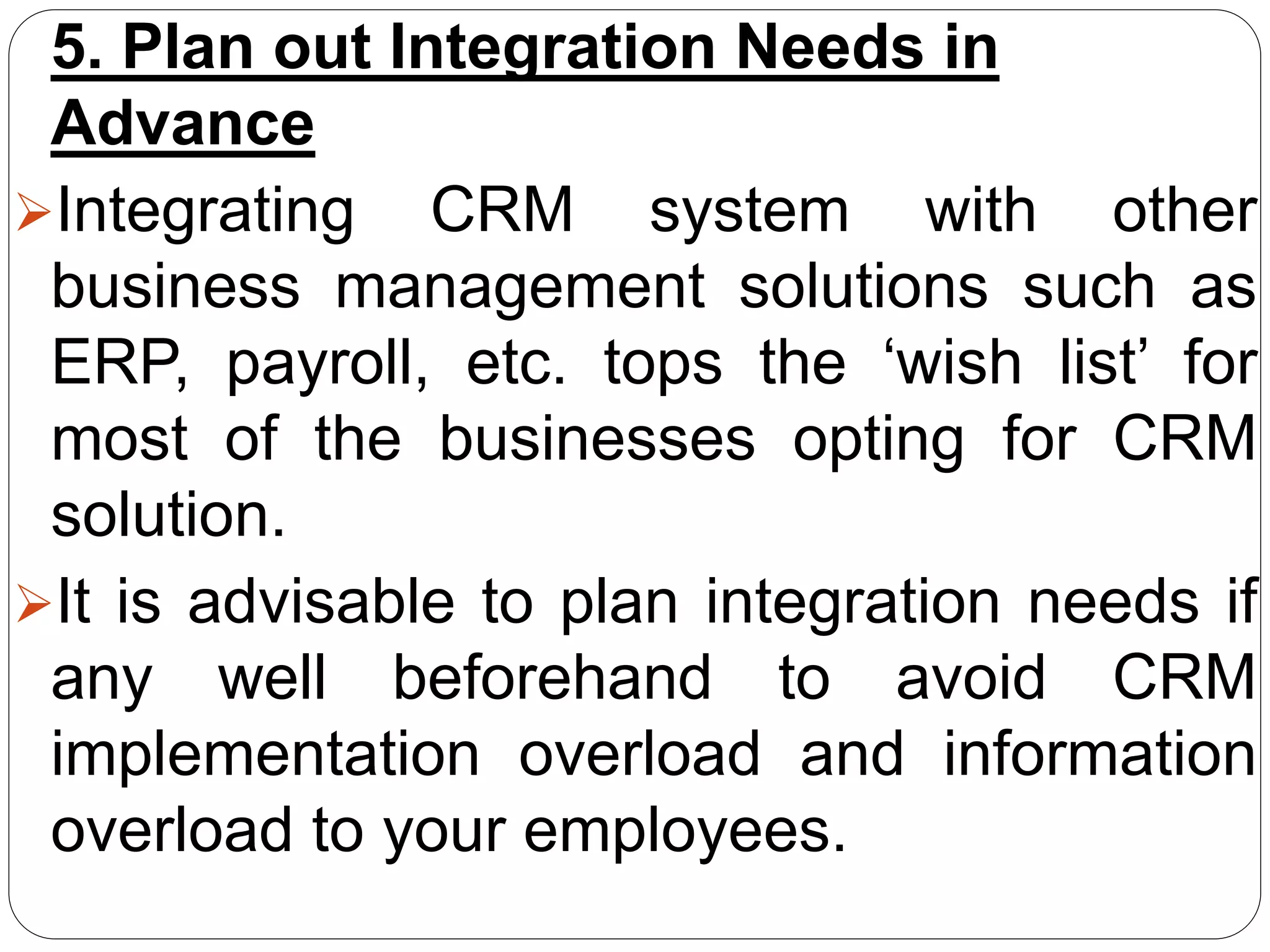 5. Plan out Integration Needs in
Advance
Integrating CRM system with other
business management solutions such as
ERP, payroll, etc. tops the ‘wish list’ for
most of the businesses opting for CRM
solution.
It is advisable to plan integration needs if
any well beforehand to avoid CRM
implementation overload and information
overload to your employees.
 