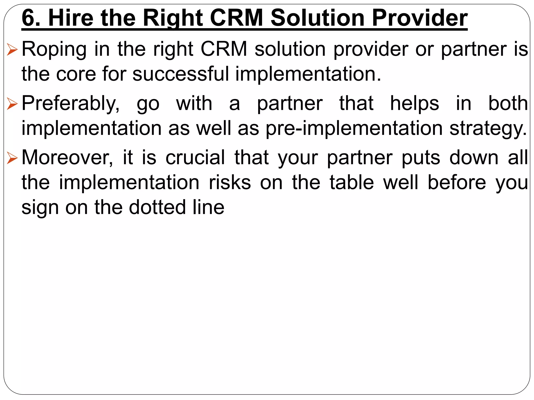 6. Hire the Right CRM Solution Provider
Roping in the right CRM solution provider or partner is
the core for successful implementation.
Preferably, go with a partner that helps in both
implementation as well as pre-implementation strategy.
Moreover, it is crucial that your partner puts down all
the implementation risks on the table well before you
sign on the dotted line
 
