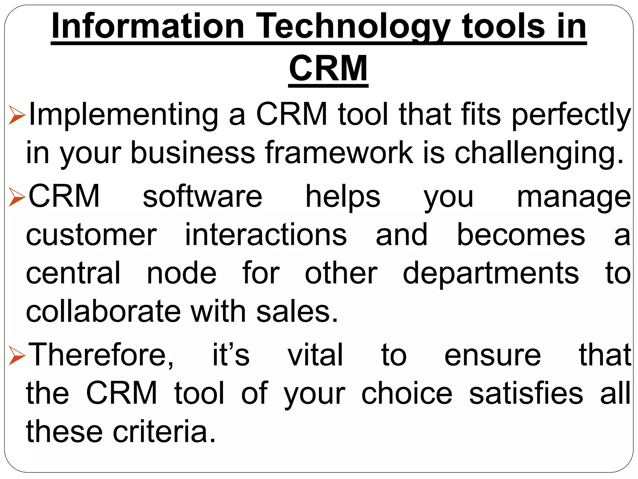 Information Technology tools in
CRM
Implementing a CRM tool that fits perfectly
in your business framework is challenging.
CRM software helps you manage
customer interactions and becomes a
central node for other departments to
collaborate with sales.
Therefore, it’s vital to ensure that
the CRM tool of your choice satisfies all
these criteria.
 