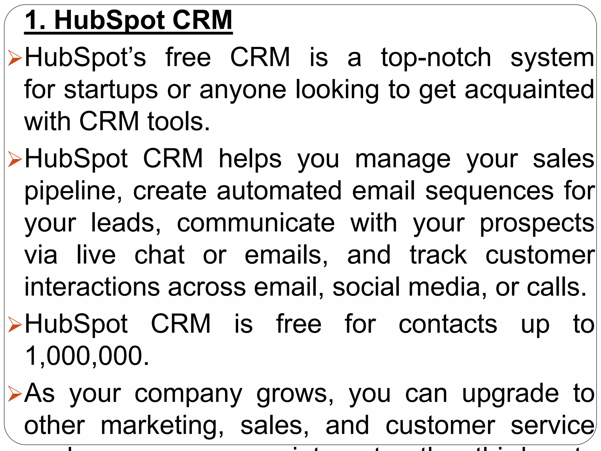 1. HubSpot CRM
HubSpot’s free CRM is a top-notch system
for startups or anyone looking to get acquainted
with CRM tools.
HubSpot CRM helps you manage your sales
pipeline, create automated email sequences for
your leads, communicate with your prospects
via live chat or emails, and track customer
interactions across email, social media, or calls.
HubSpot CRM is free for contacts up to
1,000,000.
As your company grows, you can upgrade to
other marketing, sales, and customer service
 