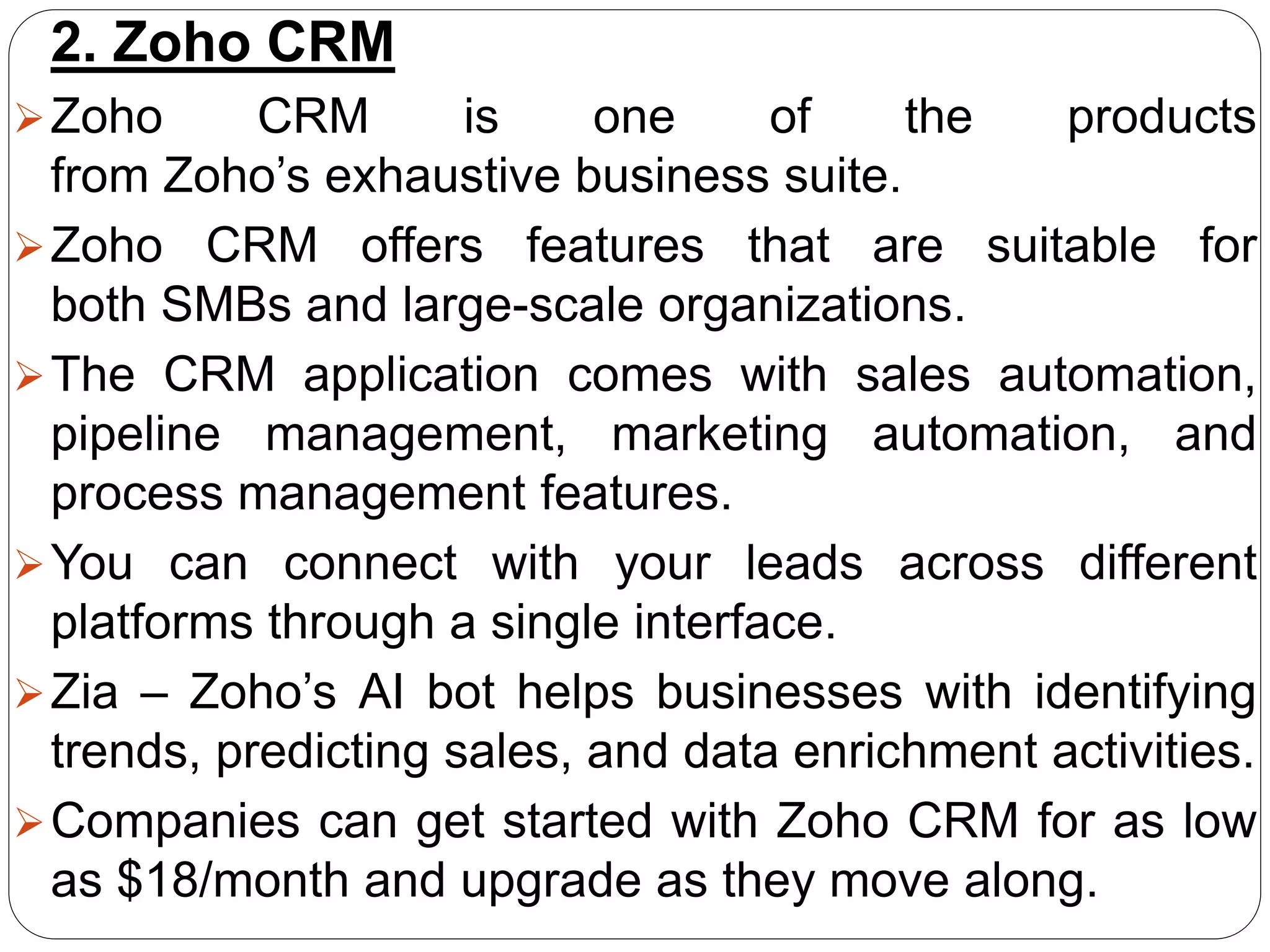 2. Zoho CRM
Zoho CRM is one of the products
from Zoho’s exhaustive business suite.
Zoho CRM offers features that are suitable for
both SMBs and large-scale organizations.
The CRM application comes with sales automation,
pipeline management, marketing automation, and
process management features.
You can connect with your leads across different
platforms through a single interface.
Zia – Zoho’s AI bot helps businesses with identifying
trends, predicting sales, and data enrichment activities.
Companies can get started with Zoho CRM for as low
as $18/month and upgrade as they move along.
 
